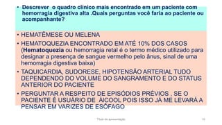 • HEMATÊMESE OU MELENA
• HEMATOQUEZIA ENCONTRADO EM ATÉ 10% DOS CASOS
(Hematoquezia ou hemorragia retal é o termo médico utilizado para
designar a presença de sangue vermelho pelo ânus, sinal de uma
hemorragia digestiva baixa)
• TAQUICARDIA, SUDORESE, HIPOTENSÃO ARTERIAL TUDO
DEPENDENDO DO VOLUME DO SANGRAMENTO E DO STATUS
ANTERIOR DO PACIENTE
• PERGUNTAR A RESPEITO DE EPISÓDIOS PRÉVIOS , SE O
PACIENTE É USUÁRIO DE ÀlCOOL POIS ISSO JÁ ME LEVARÁ A
PENSAR EM VARIZES DE ESÔFAGO
• Descrever o quadro clínico mais encontrado em um paciente com
hemorragia digestiva alta .Quais perguntas você faria ao paciente ou
acompanhante?
Título da apresentação 10
 