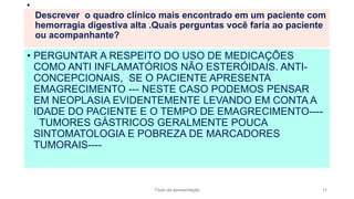 • PERGUNTAR A RESPEITO DO USO DE MEDICAÇÕES
COMO ANTI INFLAMATÓRIOS NÃO ESTERÓIDAIS. ANTI-
CONCEPCIONAIS, SE O PACIENTE APRESENTA
EMAGRECIMENTO --- NESTE CASO PODEMOS PENSAR
EM NEOPLASIA EVIDENTEMENTE LEVANDO EM CONTA A
IDADE DO PACIENTE E O TEMPO DE EMAGRECIMENTO----
TUMORES GÁSTRICOS GERALMENTE POUCA
SINTOMATOLOGIA E POBREZA DE MARCADORES
TUMORAIS----
•
Descrever o quadro clínico mais encontrado em um paciente com
hemorragia digestiva alta .Quais perguntas você faria ao paciente
ou acompanhante?
Título da apresentação 11
 