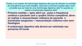 • Primeira medida--- após aferir pa , pulso e frequência
cardíaca e paciente com o quadro clínico compátivel, deve-
se realizar a ressuscitação volêmica do paciente e
transfusão sanguínea--- ressuscitação volêmica com soro
fisiológico
• A endoscopia digestiva alta deverá ser solicitada nas
primeiras 24 horas
Frente a um quadro de hemorragia digestiva alta que dá entrada na unidade
de emergência que você trabalha, qual será a primeira medida após você
constatar que se trata de uma hemorragia digestiva alta? E quando se
realiza a endoscopia digestiva alta?
Título da apresentação 12
 