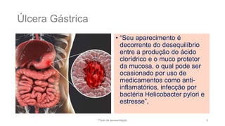 Úlcera Gástrica
• “Seu aparecimento é
decorrente do desequilíbrio
entre a produção do ácido
clorídrico e o muco protetor
da mucosa, o qual pode ser
ocasionado por uso de
medicamentos como anti-
inflamatórios, infecção por
bactéria Helicobacter pylori e
estresse”,
Título da apresentação 3
 