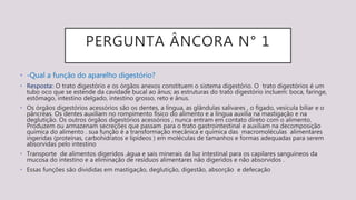 PERGUNTA ÂNCORA N° 1
• -Qual a função do aparelho digestório?
• Resposta:: O trato digestório e os órgãos anexos constituem o sistema digestório. O trato digestórios é um
tubo oco que se estende da cavidade bucal ao ânus; as estruturas do trato digestório incluem: boca, faringe,
estômago, intestino delgado, intestino grosso, reto e ânus.
• Os órgãos digestórios acessórios são os dentes, a língua, as glândulas salivares , o fígado, vesícula biliar e o
pâncreas. Os dentes auxiliam no rompimento físico do alimento e a língua auxilia na mastigação e na
deglutição. Os outros órgãos digestórios acessórios , nunca entram em contato direto com o alimento.
Produzem ou armazenam secreções que passam para o trato gastrointestinal e auxiliam na decomposição
química do alimento . sua função é a transformação mecânica e química das macromoléculas alimentares
ingeridas (proteínas, carbohidratos e lipídeos ) em moléculas de tamanhos e formas adequadas para serem
absorvidas pelo intestino
• Transporte de alimentos digeridos ,água e sais minerais da luz intestinal para os capilares sanguíneos da
mucosa do intestino e a eliminação de resíduos alimentares não digeridos e não absorvidos .
• Essas funções são divididas em mastigação, deglutição, digestão, absorção e defecação
 