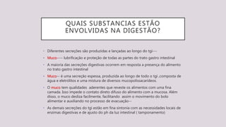 QUAIS SUBSTANCIAS ESTÃO
ENVOLVIDAS NA DIGESTÃO?
• Diferentes secreções são produzidas e lançadas ao longo do tgi---
• Muco---- lubrificação e proteção de todas as partes do trato gastro intestinal
• A maioria das secreções digestivas ocorrem em resposta a presença do alimento
no trato gastro intestinal
• Muco-- é uma secreção espessa, produzida ao longo de todo o tgi ,composta de
água e eletrólitos e uma mistura de diversos mucopolissacarídeos.
• O muco tem qualidades aderentes que reveste os alimentos com uma fina
camada. Isso impede o contato direto difuso do alimento com a mucosa. Além
disso, o muco desliza facilmente, facilitando assim o movimento do bolo
alimentar e auxiliando no processo de evacuação--
• As demais secreções do tgi estão em fina sintonia com as necessidades locais de
enzimas digestivas e de ajusto do ph da luz intestinal ( tamponamento)
 