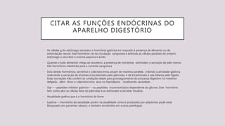 CITAR AS FUNÇÕES ENDÓCRINAS DO
APARELHO DIGESTÓRIO
• As células g do estômago secretam o hormônio gastrina em resposta à presença de alimento ou de
estimulação neural. Este hormônio cai na circulação sanguínea e estimula as células parietais do próprio
estômago a seccretar a enzima pepsina e ácido.
• Quando o bolo alimentar chega ao duodeno, a presença de nutrientes estimulam a secreção de pelo menos
três hormônios intestinais para a corrente sanguínea
• Dois destes hormônios, secretina e colecistocinina, atuam de maneira paralela , inibindo a atividade gástrica
reativando a secreção de enzimas e bicarbonato pelo pâncreas, e de bicarbonato e sais biliares pelo fígado.
Estas secreções irão conferir as condições ideais para prosseguimento do processo digestivo no intestino
delgado . além disso a colecistocinina atua no hipotálamo , sinalizando saciedade .
• Gip---- peptídeo inibidor gástrico--- ou peptídeo insuninotrópico dependente da glicose. Este hormônio
tem como alvo as células beta do pâncreas e as estimulam a secretar insulina-
• Atualidade grelina que é o hormônio da fome
• Leptina----hormônio da saciedade porém na atualidade como é produzido por adipócitos pode estar
bloqueado em pacientes obesos, e também envolvidos em outras patologias
 