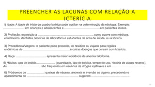 PREENCHER AS LACUNAS COM RELAÇÃO A
ICTERÍCIA
15
1) Idade: A idade de início do quadro ictérico pode auxiliar na determinação da etiologia. Exemplo:
.......................... em crianças e adolescentes e ............................................em pacientes idosos.
2) Profissão: exposição a ...................................................................., como ocorre com médicos,
enfermeiros, dentistas, técnicos de laboratório e estudantes da área de saúde, ou a tóxicos.
3) Procedência/viagens: o paciente pode proceder, ter residido ou viajado para regiões
endêmicas de ..........................................................e outras doenças que cursam com Icterícia.
4) Raça: ..................................... apresenta maior incidência de anemia falciforme.
5) Hábitos: uso de bebida....................... (quantidade, tipo de bebida, tempo de uso, história de abuso recente).
As.......................................... são frequentes em usuários de drogas injetáveis e em .........................................
6) Pródromos de .....................: queixas de náusea, anorexia e aversão ao cigarro, precedendo o
aparecimento de ..............................................................., sugerem ...............................................
 