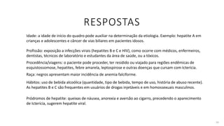 RESPOSTAS
16
Idade: a idade de início do quadro pode auxiliar na determinação da etiologia. Exemplo: hepatite A em
crianças e adolescentes e câncer de vias biliares em pacientes idosos.
Profissão: exposição a infecções virais (hepatites B e C e HIV), como ocorre com médicos, enfermeiros,
dentistas, técnicos de laboratório e estudantes da área de saúde, ou a tóxicos.
Procedência/viagens: o paciente pode proceder, ter residido ou viajado para regiões endêmicas de
esquistossomose, hepatites, febre amarela, leptospirose e outras doenças que cursam com Icterícia.
Raça: negros apresentam maior incidência de anemia falciforme.
Pródromos de hepatite: queixas de náusea, anorexia e aversão ao cigarro, precedendo o aparecimento
de Icterícia, sugerem hepatite viral.
Hábitos: uso de bebida alcoólica (quantidade, tipo de bebida, tempo de uso, história de abuso recente).
As hepatites B e C são frequentes em usuários de drogas injetáveis e em homossexuais masculinos.
 