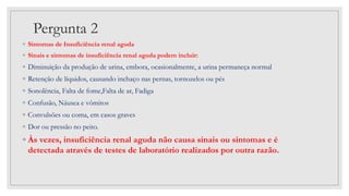 Pergunta 2
◦ Sintomas de Insuficiência renal aguda
◦ Sinais e sintomas de insuficiência renal aguda podem incluir:
◦ Diminuição da produção de urina, embora, ocasionalmente, a urina permaneça normal
◦ Retenção de líquidos, causando inchaço nas pernas, tornozelos ou pés
◦ Sonolência, Falta de fome,Falta de ar, Fadiga
◦ Confusão, Náusea e vômitos
◦ Convulsões ou coma, em casos graves
◦ Dor ou pressão no peito.
◦ Às vezes, insuficiência renal aguda não causa sinais ou sintomas e é
detectada através de testes de laboratório realizados por outra razão.
 