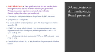3-Caracteristicas
da Insuficiência
Renal pré-renal
◦ IRA PRÉ-RENAL – Este quadro ocorre devido à redução do
fluxo plasmático renal e do ritmo de filtração glomerular.
Principais causas: hipotensao arterial, hipovolemia
(hemorragias, diarréias, queimaduras).
◦ Observações complementares no diagnóstico de IRA pré-renal:
◦ a) oligúria nao é obrigatória
◦ b) idosos podem ter a recuperaçao após 36h da correçao do evento –
aguardar 48h
◦ c) NTA por sepse, mioglobinúria e por contraste podem ser nao-
oligúricas e nos casos de oligúria, podem apresentar FENa < 1%
e/ou FEU ≤ 35%
◦ d) diuréticos podem aumentar a FENa na IRA pré renal – usar
FEU ≤ 35%
◦ Osmolaridade urinária alta > 500,densidade alta,presença de cilindros
hialinos
 