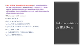 4-Características
da IRA Renal
◦ IRA RENAL (Intrínseca ou estrutural) – A principal causa é a
necrose tubular aguda (NTA isquêmica e/ou tóxica). Outras
causas: nefrites tubulo-intersticiais (drogas, infecçoes),
pielonefrites, glomerulonefrites e necrose cortical (hemorragias
ginecológicas, peçonhas).
◦ Situaçoes especiais comuns:
◦ a) NTA SÉPTICA
◦ b) NTA NEFROTOXICA
◦ c) IRA POR GLOMERULOPATIAS
◦ d) IRA POR NEFRITE INTERSTICIAL AGUDA
◦ e) IRA VASCULAR
◦ f) EMBOLIZAÇAO POR COLESTEROL
◦ g) IRA HEPATORENAL
 