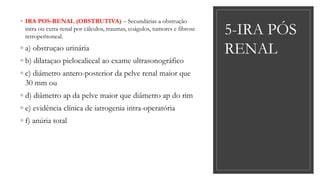 5-IRA PÓS
RENAL
◦ IRA POS-RENAL (OBSTRUTIVA) – Secundárias a obstrução
intra ou extra-renal por cálculos, traumas, coágulos, tumores e fibrose
retroperitoneal.
◦ a) obstruçao urinária
◦ b) dilataçao pielocaliceal ao exame ultrasonográfico
◦ c) diâmetro antero-posterior da pelve renal maior que
30 mm ou
◦ d) diâmetro ap da pelve maior que diâmetro ap do rim
◦ e) evidência clínica de iatrogenia intra-operatória
◦ f) anúria total
 