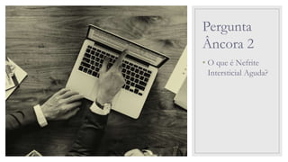 Pergunta
Âncora 2
• O que é Nefrite
Intersticial Aguda?
 