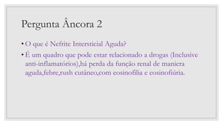 Pergunta Âncora 2
• O que é Nefrite Intersticial Aguda?
• É um quadro que pode estar relacionado a drogas (Inclusive
anti-inflamatórios),há perda da função renal de maniera
aguda,febre,rush cutâneo,com eosinofilia e eosinofiúria.
 