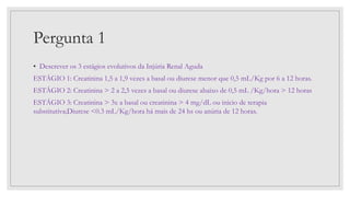 Pergunta 1
• Descrever os 3 estágios evolutivos da Injúria Renal Aguda
ESTÁGIO 1: Creatinina 1,5 a 1,9 vezes a basal ou diurese menor que 0,5 mL/Kg por 6 a 12 horas.
ESTÁGIO 2: Creatinina > 2 a 2,5 vezes a basal ou diurese abaixo de 0,5 mL /Kg/hora > 12 horas
ESTÁGIO 3: Creatinina > 3x a basal ou creatinina > 4 mg/dL ou inicio de terapia
substitutiva;Diurese <0.3 mL/Kg/hora há mais de 24 hs ou anúria de 12 horas.
 