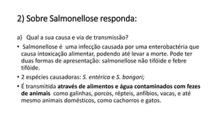 2) Sobre Salmonellose responda:
a) Qual a sua causa e via de transmissão?
• Salmonellose é uma infecção causada por uma enterobactéria que
causa intoxicação alimentar, podendo até levar a morte. Pode ter
duas formas de apresentação: salmonellose não tifóide e febre
tifóide.
• 2 espécies causadoras: S. entérica e S. bongori;
• É transmitida através de alimentos e água contaminados com fezes
de animais como galinhas, porcos, répteis, anfíbios, vacas, e até
mesmo animais domésticos, como cachorros e gatos.
 