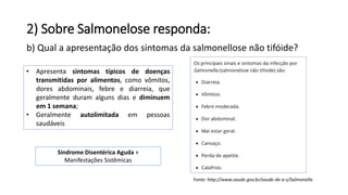 2) Sobre Salmonelose responda:
b) Qual a apresentação dos sintomas da salmonellose não tifóide?
• Apresenta sintomas típicos de doenças
transmitidas por alimentos, como vômitos,
dores abdominais, febre e diarreia, que
geralmente duram alguns dias e diminuem
em 1 semana;
• Geralmente autolimitada em pessoas
saudáveis
Fonte: http://www.saude.gov.br/saude-de-a-z/Salmonella
Sindrome Disentérica Aguda +
Manifestações Sistêmicas
 