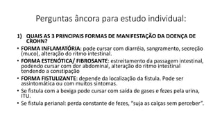 Perguntas âncora para estudo individual:
1) QUAIS AS 3 PRINCIPAIS FORMAS DE MANIFESTAÇÃO DA DOENÇA DE
CROHN?
• FORMA INFLAMATÓRIA: pode cursar com diarréia, sangramento, secreção
(muco), alteração do ritmo intestinal.
• FORMA ESTENÓTICA/ FIBROSANTE: estreitamento da passagem intestinal,
podendo cursar com dor abdominal, alteração do ritmo intestinal
tendendo a constipação
• FORMA FISTULIZANTE: depende da localização da fistula. Pode ser
assintomática ou com muitos sintomas.
• Se fistula com a bexiga pode cursar com saída de gases e fezes pela urina,
ITU.
• Se fistula perianal: perda constante de fezes, “suja as calças sem perceber”.
 