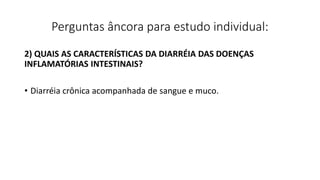 Perguntas âncora para estudo individual:
2) QUAIS AS CARACTERÍSTICAS DA DIARRÉIA DAS DOENÇAS
INFLAMATÓRIAS INTESTINAIS?
• Diarréia crônica acompanhada de sangue e muco.
 