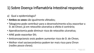 1) Sobre Doença Inflamatória Intestinal responda:
a) Qual a epidemiologia?
• Ambos os sexos são igualmente afetados;
• Tabagismo pode contribuir para o desenvolvimento e/ou exacerbar a
D. de Chron; já em retocolite ulcerativa o efeito é contrário;
• Apendicectomia pode diminuir risco de retocolite ulcerativa;
• AINE pode exacerbar DII;
• Anticoncepcionais orais podem aumentar risco de D. de Chron;
• Melhor nível socioeconômico podem ter mais risco para Chron
(razões pouco claras).
 