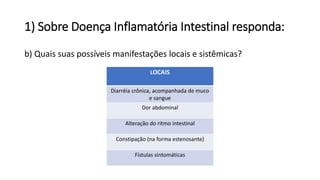 1) Sobre Doença Inflamatória Intestinal responda:
b) Quais suas possíveis manifestações locais e sistêmicas?
LOCAIS
Diarréia crônica, acompanhada de muco
e sangue
Dor abdominal
Alteração do ritmo intestinal
Constipação (na forma estenosante)
Fístulas sintomáticas
 