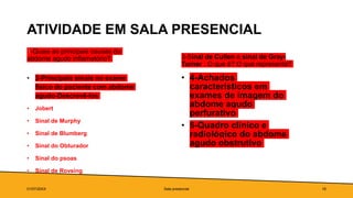 ATIVIDADE EM SALA PRESENCIAL
1-Quais as principais causas do
abdome agudo inflamatório?
• 2-Principais sinais no exame
físico do paciente com abdome
agudo-Descrevê-los
• Jobert
• Sinal de Murphy
• Sinal de Blumberg
• Sinal do Obturador
• Sinal do psoas
• Sinal de Rovsing
3-Sinal de Cullen e sinal de Gray-
Turner : O que é? O que representa?
• 4-Achados
característicos em
exames de imagem do
abdome agudo
perfurativo
• 5-Quadro clínico e
radiológico do abdome
agudo obstrutivo
01/07/20XX Sala presencial 16
 