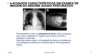 • 4-ACHADOS CARACTERÍSTICOS EM EXAMES DE
IMAGEM DO ABDOME AGUDO PERFURATIVO
1/7/20XX Título da apresentação 31
Pneumoperitônio.Visto na radiografia de tórax. Indica a presença
de ar entre o diafragma e o fígado (mais comum) ou entre o
diafragma e estômago.
Rotina de abdome agudo. a) Radiografia de tórax em ortostatismo
e b) radiografia de abdome em decúbito lateral. Pneumoperitônio
(setas).
 