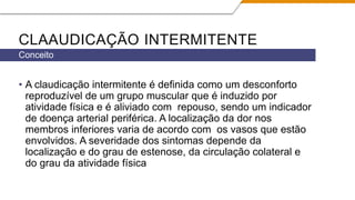 CLAAUDICAÇÃO INTERMITENTE
• A claudicação intermitente é definida como um desconforto
reproduzível de um grupo muscular que é induzido por
atividade física e é aliviado com repouso, sendo um indicador
de doença arterial periférica. A localização da dor nos
membros inferiores varia de acordo com os vasos que estão
envolvidos. A severidade dos sintomas depende da
localização e do grau de estenose, da circulação colateral e
do grau da atividade física
Conceito
 