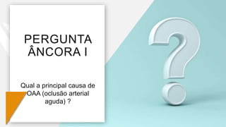 PERGUNTA
ÂNCORA I
Qual a principal causa de
OAA (oclusão arterial
aguda) ?
 