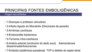 PRINCIPAIS FONTES EMBOLIGÊNICAS
• 1-Doenças e próteses valvulares
• 2-Infarto Agudo do Miocárdio (Discinesia de parede)
• 3-Arritmias cardíacas
• 4-Endocardite bacteriana
• 5-Tumores intra-cardíacos
• 6-Artério-arterial (síndrome do dedo azul) Aterosclerose
disseminada/Aneurismas
• 7-Embolia (sistêmica) paradoxal TVP e defeito do septo atrial
Origem dos êmbolos
 