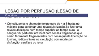 LESÃO POR PERFUSÃO (LESÃO DE
REPERFUSÃO) ?
• Conceituamos o chamado tempo ouro de 4 a 6 horas no
máximo para se tentar uma revascularização.Se fizer uma
revascularização num tempo superior ao tempo ouro , o
sangue vai perfundir um local com células fragilizadas que
serão fácilmente fragmentadas com consequente liberação de
toxinas, radicais livres na circulação com morte por
disfunção cardíaca ou renal
Conceituar
 