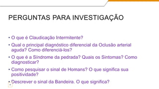 PERGUNTAS PARA INVESTIGAÇÃO
• O que é Claudicação Intermitente?
• Qual o principal diagnóstico diferencial da Oclusão arterial
aguda? Como diferenciá-los?
• O que é a Síndrome da pedrada? Quais os Sintomas? Como
diagnosticar?
• Como pesquisar o sinal de Homans? O que significa sua
positividade?
• Descrever o sinal da Bandeira. O que significa?
9
 