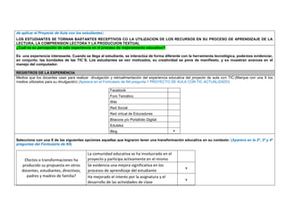 de aplicar el Proyecto de Aula con los estudiantes) 
LOS ESTUDIANTES SE TORNAN BASTANTES RECEPTIVOS CO LA UTILIZACION DE LOS RECURSOS EN SU PROCESO DE APRENDIZAJE DE LA LECTURA, LA COMPRENSION LECTORA Y LA PRODUCUION TEXTUAL ¿Cuál es su percepción de esta experiencia en el proceso de mejoramiento educativo? 
Es una experiencia interesante. Cuando se llega al estudiante, se interactúa de forma diferente con la herramienta tecnológica, podemos evidenciar, en conjunto, las bondades de las TIC´S. Los estudiantes se ven motivados, su creatividad se pone de manifiesto, y se muestran avances en el manejo del computador. 
REGISTROS DE LA EXPERIENCIA 
Medios que los docentes usan para realizar divulgación y retroalimentación del experiencia educativa del proyecto de aula con TIC:(Marque con una X los medios utilizados para su divulgación) (Aparece en el Formulario de N4 pregunta 1 PROYECTO DE AULA CON TIC ACTUALIZADO) 
Facebook 
Foro Temático 
Wiki 
Red Social 
Red virtual de Educadores 
Bitacora y/o Portafolio Digital 
Eduteka 
Blog 
x 
Seleccione con una X de las siguientes opciones aquellas que lograron tener una transformación educativa en su contexto: (Aparece en la 2ª, 3ª y 4ª preguntas del Formulario de N5) 
Efectos o transformaciones ha producido su propuesta en otros docentes, estudiantes, directivos, padres y madres de familia? 
La comunidad educativa se ha involucrado en el proyecto y participa activamente en el mismo 
Se evidencia una mejora significativa en los procesos de aprendizaje del estudiante 
x 
Ha mejorado el interés por la asignatura y el desarrollo de las actividades de clase 
x  