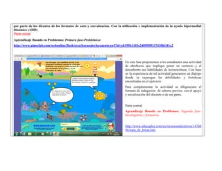 por parte de los dicentes de los formatos de auto y coevaluacion. Con la utilización e implementación de la ayuda hipermedial dinámica (AHD) 
Parte inicial 
Aprendizaje Basado en Problemas: Primera fase-Problémica: 
http://www.pipoclub.com/webonline/flash/crea/leecuento/leecuento.swf?id=c8199b1103e2489f9f933743f06341c2 
En esta fase proponemos a los estudiantes una actividad de abrebocas que implique poner en contexto y al descubierto sus habilidades de lectoescritura. Con base en la experiencia de tal actividad generamos un dialogo donde se expongan las debilidades y fortalezas encontradas en el ejercicio. 
Para complementar la actividad se diligenciara el formato de indagación de saberes previos, con el apoyo y socialización del docente o de sus pares. 
Parte central 
Aprendizaje Basado en Problemas: Segunda fase- Investigativa y formativa 
http://www.educaplay.com/es/recursoseducativos/1474896/sopa_de_letras.htm  