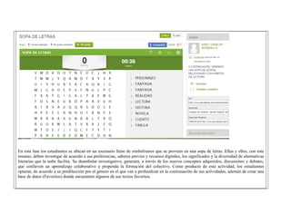 En esta fase los estudiantes se ubican en un escenario lleno de simbolismos que se proveen en una sopa de letras. Ellas y ellos, con este insumo, deben investigar de acuerdo a sus preferencias, saberes previos y recursos digitales, los significados y la diversidad de alternativas literarias que la nube facilita. Su deambular investigativo, generará, a través de los nuevos conceptos adquiridos, discusiones y debates, que conlleven un aprendizaje colaborativo y propenda la formación del colectivo. Como producto de esta actividad, los estudiantes optaran, de acuerdo a su predilección por el género en el que van a profundizar en la continuación de sus actividades, además de crear una base de datos (Favoritos) donde encuentren algunos de sus textos favoritos. 
 