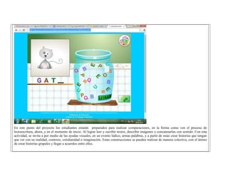 En este punto del proyecto los estudiantes estarán preparados para realizar comparaciones, en la forma como ven el proceso de lectoescritura, ahora, y en el momento de inicio. Al lograr leer y escribir textos, describir imágenes y concatenarlas con sentido. Con esta actividad, se invita a por medio de las ayudas visuales, en un evento lúdico, armas palabras, y a partir de estas crear historias que tengan que ver con su realidad, contexto, cotidianidad o imaginación. Estas construcciones se pueden realizar de manera colectiva, con el ánimo de crear historias grupales y llegar a acuerdos entre ellos. 
 