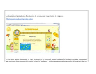 Lectura de todo tipo de textos, Construcción de caricaturas e interpretación de imágenes. 
http://www.pipoclub.com/aprender-a-leer/ 
En esta ultima etapa se evidenciaran los logros alcanzados por los estudiantes durante el desarrollo de la metodología ABP, el instrumento que se utilizara en este momento del proceso invita a los estudiantes a producir algunos ejercicios escriturales de forma individual, y a  