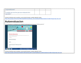 responsablemente? 
Considera que esta listo para una evaluación de lo aprendido? 
Si tienes problemas para visualizar o enviar este formulario, puedes rellenarlo online: https://docs.google.com/forms/d/1MiM-fUttwlKKRf1Rcn64Dn3p_2XTomX3hfpceRTMkyk/viewform?c=0&w=1&usp=mail_form_link Autoevaluacion En este formulario los estudiantes auto evaluaran su participación en el proyecto "Tabletas para leer" Si tienes problemas para visualizar o enviar este formulario, puedes rellenarlo online: https://docs.google.com/forms/d/1lKQh6KT38PExB78Xoym6F1CznE0PQ0tNozfU-zUJNsA/viewform?c=0&w=1&usp=mail_form_link  