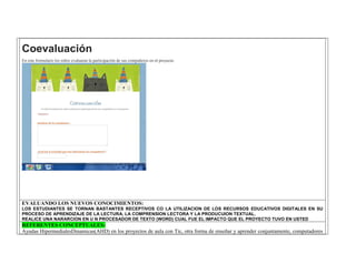 Coevaluación En este formulario los niños evaluaran la participación de sus compañeros en el proyecto. 
EVALUANDO LOS NUEVOS CONOCIMIENTOS: 
LOS ESTUDIANTES SE TORNAN BASTANTES RECEPTIVOS CO LA UTILIZACION DE LOS RECURSOS EDUCATIVOS DIGITALES EN SU PROCESO DE APRENDIZAJE DE LA LECTURA, LA COMPRENSION LECTORA Y LA PRODUCUION TEXTUAL. 
REALICE UNA NARARCION EN U N PROCESADOR DE TEXTO (WORD) CUAL FUE EL IMPACTO QUE EL PROYECTO TUVO EN USTED REFERENTES CONCEPTUALES: 
Ayudas HipermedialesDinamicas(AHD) en los proyectos de aula con Tic, otra forma de enseñar y aprender conjuntamente, computadores  