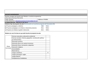 DOCENTE MODERADOR 
Nombre completo del docente quien Modera o coordina la experiencia: 
Arbey Alonso Restrepo Marulanda 
Cargo: Docente 
Teléfonos: 8704982 
Correo Electrónico: arbeyalonsorestrepomarulanda@gmail.com PLANEACIÓN DEL PROYECTO DE AULA 
Señale el tipo de proyecto de aula (Se encuentra en la primera pregunta del Formulario N5) 
a) Proyecto pedagógico y didáctico SI NO 
b) Proyectos pedagógico con énfasis en desarrollo productivo SI NO 
c) Proyecto con énfasis en gestión institucional SI NO 
Señale con una X el área en que está inscrito el proyecto de aula: 
Áreas Curricular 
Ciencias naturales y educación ambiental. 
Ciencias sociales, historia, geografía, constitución política y/o democrática. 
Educación artística. 
Educación ética y en valores humanos. 
Educación física, recreación y deportes. 
Educación religiosa. 
Humanidades. 
Matemáticas. 
Lengua castellana. 
X 
Lengua extranjera: Inglés 
Lengua Nativa* 
Competencias Ciudadanas. 
 