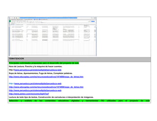 TEMATIZACION Principales actividades propuestas para el desarrollo del proyecto de aula 
Hora de Lectura. Pancho y la máquina de hacer cuentos. 
http://www.perueduca.pe/sistemadigital/perueduca-web 
Sopa de letras, Apareamientos, Fuga de letras, Completar palabras. 
http://www.educaplay.com/es/recursoseducativos/1474896/sopa_de_letras.htm 
http://www.perueduca.pe/sistemadigital/perueduca-web 
http://www.educaplay.com/es/recursoseducativos/1474896/sopa_de_letras.htm 
http://www.perueduca.pe/sistemadigital/perueduca-web 
http://www.pixton.com/mx/comic/bqhl7xof 
Lectura de todo tipo de textos, Construcción de caricaturas e interpretación de imágenes. Selección y análisis de los contenidos educativos digitales y herramientas TIC utilizadas para el proyecto de aula  