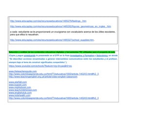 http://www.educaplay.com/es/recursoseducativos/1485276/feelings_.htm 
http://www.educaplay.com/es/recursoseducativos/1485292/figuras_geometricas_en_ingles_.htm 
a cada estudiante se le proporcionará un crucigrama con vocabulario acerca de los útiles escolares, para que ellos lo resuelvan. 
http://www.educaplay.com/es/recursoseducativos/1485327/school_supplies.htm. 
Selección y análisis de los contenidos educativos digitales y herramientas TIC utilizadas para el proyecto de aula 
(Copie y pegue sintetizando lo presentado en el DTP en la Fase Investigativa y Formativa y Soluciónica, en donde “Se describen acciones encaminadas a generar intercambios comunicativos entre los estudiantes y el profesor, siempre bajo el lema de construir significados compartidos”.) 
https://www.youtube.com/schools?feature=inp-bl-paq&hl=es 
www.theteachersguide.com 
http://www.colombiaaprende.edu.co/html/TVeducativa/1600/article-140243.html#h2_3 
http://www.teachingenglish.org.uk/article/video-english-classroom 
www.starfall.com 
www.bygosh.com 
www.mightybook.com 
www.teachchildrenesl.com 
www.englishclub.com 
www.kidshealth.com 
http://www.colombiaaprende.edu.co/html/TVeducativa/1600/article-140243.html#h2_3 
 