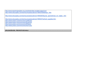 http://www.teachingenglish.org.uk/article/video-english-classroom 
http://www.educaplay.com/es/recursoseducativos/1485276/feelings_.htm 
http://www.educaplay.com/es/recursoseducativos/1485292/figuras_geometricas_en_ingles_.htm 
http://www.educaplay.com/es/recursoseducativos/1485327/school_supplies.htm. 
http://www.pixton.com/mx/comic/vp80cnhr 
http://www.pixton.com/mx/comic/thvyb332 
http://www.pixton.com/mx/comic/tf29zign 
http://www.pixton.com/mx/comic/tna7uvaz 
APLICACIÓN DEL PROYECTO DE AULA  