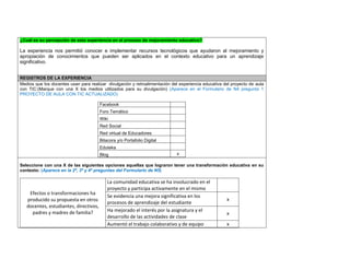 ¿Cuál es su percepción de esta experiencia en el proceso de mejoramiento educativo? 
La experiencia nos permitió conocer e implementar recursos tecnológicos que ayudaron al mejoramiento y apropiación de conocimientos que pueden ser aplicados en el contexto educativo para un aprendizaje significativo. 
REGISTROS DE LA EXPERIENCIA 
Medios que los docentes usan para realizar divulgación y retroalimentación del experiencia educativa del proyecto de aula con TIC:(Marque con una X los medios utilizados para su divulgación) (Aparece en el Formulario de N4 pregunta 1 PROYECTO DE AULA CON TIC ACTUALIZADO) 
Facebook 
Foro Temático 
Wiki 
Red Social 
Red virtual de Educadores 
Bitacora y/o Portafolio Digital 
Eduteka 
Blog 
x 
Seleccione con una X de las siguientes opciones aquellas que lograron tener una transformación educativa en su contexto: (Aparece en la 2ª, 3ª y 4ª preguntas del Formulario de N5) 
Efectos o transformaciones ha producido su propuesta en otros docentes, estudiantes, directivos, padres y madres de familia? 
La comunidad educativa se ha involucrado en el proyecto y participa activamente en el mismo 
Se evidencia una mejora significativa en los procesos de aprendizaje del estudiante 
x 
Ha mejorado el interés por la asignatura y el desarrollo de las actividades de clase 
x 
Aumentó el trabajo colaborativo y de equipo 
x  