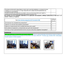 El proceso de formación desarrollado en este nivel, le permite establecer un proyecto de aula mediado con TIC que apunte a un mejor desarrollo de la calidad educativa(estándares de competencia áreas básicas) 
Durante el proceso de recolección se empleó o hizo uso de los terminales para registro y recolección de la información pertinente del proyecto de aula en TIC 
De acuerdo con los resultados obtenidos en la aplicación del proyecto, califique (seleccione) el ítem de 1 a 5 siendo 1 inferior y 5 superior: 
Ítem (Las mismas preguntas del Formulario N4) 
Califique de 1 a 5 
¿Se alcanzan las competencias propuestas? 
3 
¿Aporta a la solución del problema planteado? 
3 
¿Aporta al mejoramiento de la calidad educativa de la sede? 
3 
¿Se evidencia aceptación y comprensión por parte del estudiante? 
3 
¿Se hace un buen aprovechamiento de los recursos educativos digitales manejados? 
3 
EVIDENCIAS Fotos que evidencien la experiencia del proyecto (Máximo 4) Fotos en planos generales (panorámica) donde se observe a los estudiantes trabajando en el proyecto de aula dentro del marco CPE-UTP. Formato .jpg y tamaño 448 x 336 pixeles. Tamaño superior no será aceptado. 
 