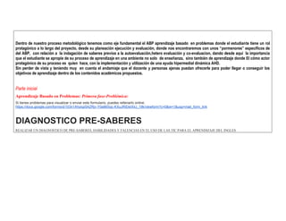 Dentro de nuestro proceso metodológico tenemos como eje fundamental el ABP aprendizaje basado en problemas donde el estudiante tiene un rol protagónico a lo largo del proyecto, desde su planeación ejecución y evaluación, donde nos encontraremos con unos “pormenores” específicos de del ABP, con relación a la indagación de saberes previos a la autoevaluación,hetero evaluación y co-evaluacion, dando desde aquí la importancia que el estudiante se apropie de su proceso de aprendizaje en una ambiente no solo de enseñanza, sino también de aprendizaje donde El cómo actor protagónico de su proceso es quien hace, con la implementación y utilización de una ayuda hipermedial dinámica AHD. 
Sin perder de vista y teniendo muy en cuenta el andamiaje que el docente y personas ajenas puedan ofrecerle para poder llegar o conseguir los objetivos de aprendizaje dentro de los contenidos académicos propuestos. 
Parte inicial 
Aprendizaje Basado en Problemas: Primera fase-Problémica: Si tienes problemas para visualizar o enviar este formulario, puedes rellenarlo online: https://docs.google.com/forms/d/103n1Ahziqz5AZRjv-Y0a86Sqc-KXuJRtDeIXilJ_19k/viewform?c=0&w=1&usp=mail_form_link 
DIAGNOSTICO PRE-SABERES REALIZAR UN DIAGNOSTICO DE PRE-SABERES, HABILIDADES Y FALENCIAS EN EL USO DE LAS TIC PARA EL APRENDIZAJE DEL INGLES  