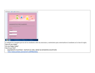 se indagará los conceptos previos de los estudiantes sobre las emociones y sentimientos para contextualizar al estudiante en la clase de ingles. 
How are you today? 
Are you happy today? 
How do you feel? 
seguidamente el profesor mostrará un video, donde los estudiantes encontrarán. 
http://www.youtube.com/watch?v=dNP5BzrBiOg  