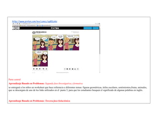 http://www.pixton.com/mx/comic/vp80cnhr 
Parte central 
Aprendizaje Basado en Problemas: Segunda fase-Investigativa y formativa 
se entregará a los niños un worksheet que hace referencia a diferentes temas: figuras geométricas, útiles escolares, sentimientos,frutas, animales, que se descargara de uno de los links utilizados en el punto 5, para que los estudiantes busquen el significado de algunas palabras en inglés. 
Aprendizaje Basado en Problemas: Tercera fase-Soluciónica  