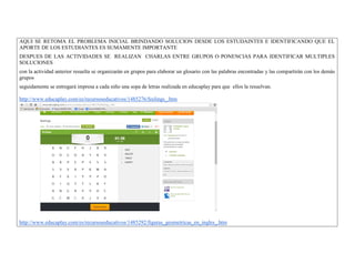 AQUI SE RETOMA EL PROBLEMA INICIAL BRINDANDO SOLUCION DESDE LOS ESTUDAINTES E IDENTIFICANDO QUE EL APORTE DE LOS ESTUDIANTES ES SUMAMENTE IMPORTANTE 
DESPUES DE LAS ACTIVIDADES SE REALIZAN CHARLAS ENTRE GRUPOS O PONENCIAS PARA IDENTIFICAR MULTIPLES SOLUCIONES 
con la actividad anterior resuelta se organizarán en grupos para elaborar un glosario con las palabras encontradas y las compartirán con los demás grupos 
seguidamente se entregará impresa a cada niño una sopa de letras realizada en educaplay para que ellos la resuelvan. 
http://www.educaplay.com/es/recursoseducativos/1485276/feelings_.htm 
http://www.educaplay.com/es/recursoseducativos/1485292/figuras_geometricas_en_ingles_.htm  