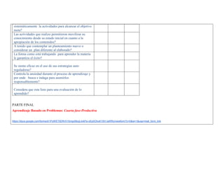 sistemáticamente la actividades para alcanzar el objetivo meta? 
Las actividades que realizo permitieron movilizar su conocimiento desde su estado inicial en cuanto a la apropiación de los contenidos? 
A tenido que contemplar un planteamiento nuevo o considerar un plan diferente al elaborado? 
La forma como está trabajando para aprender la materia le garantiza el éxito? 
Se siente eficaz en el uso de sus estrategias auto reguladoras? 
Controla la ansiedad durante el proceso de aprendizaje y por ende busca e indaga para asumirlos responsablemente? 
Considera que esta listo para una evaluación de lo aprendido? 
PARTE FINAL 
Aprendizaje Basado en Problemas: Cuarta fase-Productiva 
https://docs.google.com/forms/d/1PyWET5DRrX1SmgcMzqLilvkPa-oEp0OhuK10h1JeRRo/viewform?c=0&w=1&usp=mail_form_link  