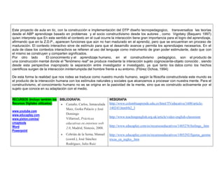 Este proyecto de aula en tic, con la construcción e implementación del DTP diseño tecnopedagogico, transversaliza las teorías desde el ABP aprendizaje basado en problemas y el socio constructivismo desde los autores , como Vigotsky (Baquero 1997) quien interpreta que En este sentido el contexto en el cual ocurre la interacción tiene gran importancia para el logro del aprendizaje, afirmando que en la Z.D.P., aparecen funciones que aún no han madurado en el aprendiz, pero que se encuentran en proceso de maduración. El contexto interactivo sirve de estímulo para que el desarrollo avance y permita los aprendizajes necesarios. En el aula de clase los contextos interactivos se refieren al uso del lenguaje como instrumento de gran poder estimulante, dado que con el mismo se construyen y comparten significados. 
Por otro lado El conocimiento y el aprendizaje humano, en el constructivismo pedagógico, son el producto de una construcción mental donde el "fenómeno real" se produce mediante la interacción sujeto cognoscente-objeto conocido , siendo desde esta perspectiva inapropiado la separación entre investigador e investigado, ya que tanto los datos como los hechos científicos surgen de la interacción ininterrumpida del hombre frente a su entorno. (Flórez Ochoa, 1994) 
De esta forma la realidad que nos rodea se traduce como nuestro mundo humano, según la filosofía constructivista este mundo es el producto de la interacción humana con los estímulos naturales y sociales que alcanzamos a procesar con nuestra mente. Para el constructivismo, el conocimiento humano no es se origina en la pasividad de la mente, sino que es construido activamente por el sujeto que conoce en su adaptación con el medio. 
RECURSOS (Incluya también los Recursos Digitales utilizados): 
www.youtube.com 
www.educaplay.com 
www.pixton.com/es/ 
cmaptools 
Word 
Powerpoint 
BIBLIOGRAFIA:  Castaño, Carlos, Inmaculada Maiz, Gorka Palacio y José Domingo Villarroel, Prácticas educativas en entornos web 2.0, Madrid, Síntesis, 2008.  Cebrián de la Serna, Manuel (coord.), José Sánchez Rodríguez, Julio Ruiz 
WEBGRAFIA 
http://www.colombiaaprende.edu.co/html/TVeducativa/1600/article- 140243.html#h2_3 
http://www.teachingenglish.org.uk/article/video-english-classroom 
http://www.educaplay.com/es/recursoseducativos/1485276/feelings_.htm 
http://www.educaplay.com/es/recursoseducativos/1485292/figuras_geometricas_en_ingles_.htm 
 