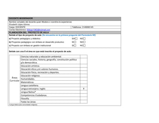 DOCENTE MODERADOR 
Nombre completo del docente quien Modera o coordina la experiencia: 
Elizabeth López Gómez 
Cargo: DOCENTE 
Teléfonos: 3148066145 
Correo Electrónico: Elilogo1382@hotmail.com PLANEACIÓN DEL PROYECTO DE AULA 
Señale el tipo de proyecto de aula (Se encuentra en la primera pregunta del Formulario N5) 
a) Proyecto pedagógico y didáctico SIX NO 
b) Proyectos pedagógico con énfasis en desarrollo productivo SI NO 
c) Proyecto con énfasis en gestión institucional SI NO 
Señale con una X el área en que está inscrito el proyecto de aula: 
Áreas Curricular 
Ciencias naturales y educación ambiental. 
Ciencias sociales, historia, geografía, constitución política y/o democrática. 
Educación artística. 
Educación ética y en valores humanos. 
Educación física, recreación y deportes. 
Educación religiosa. 
Humanidades. 
Matemáticas. 
Lengua castellana. 
Lengua extranjera: Inglés 
X 
Lengua Nativa* 
Competencias Ciudadanas. 
Filosofía 
Todas las áreas 
*Lengua Nativa para comunidades indígenas.  