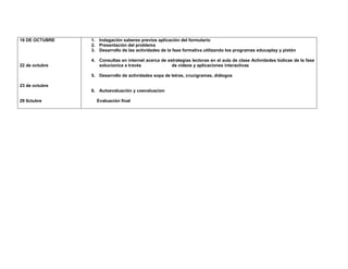 16 DE OCTUBRE 
22 de octubre 
23 de octubre 
29 0ctubre 
1. Indagación saberes previos aplicación del formulario 
2. Presentación del problema 
3. Desarrollo de las actividades de la fase formativa utilizando los programas educaplay y pixtón 
4. Consultas en internet acerca de estrategias lectoras en el aula de clase Actividades lúdicas de la fase solucionica a través de videos y aplicaciones interactivas 
5. Desarrollo de actividades sopa de letras, crucigramas, diálogos 
6. Autoevaluación y coevaluacion 
Evaluación final 
